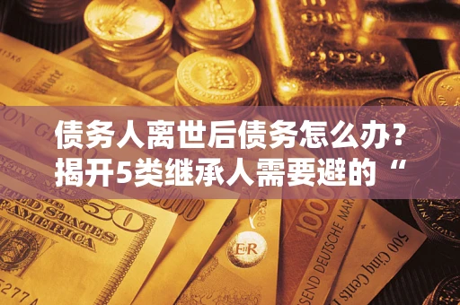 济南债务人离世后债务怎么办？揭开5类继承人需要避的“坑”