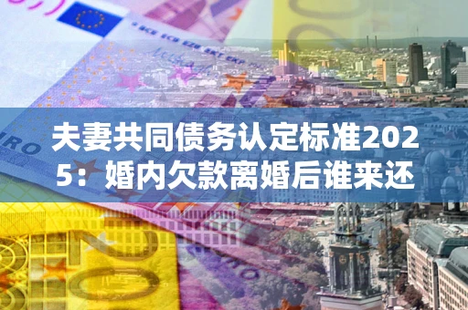 济南夫妻共同债务认定标准2025:婚内欠款离婚后谁来还? 济南夫妻共同债务认定标准2025:婚内欠款离婚后谁来还?