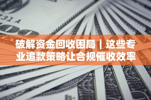 济南破解资金回收困局｜这些专业追款策略让合规催收效率翻倍